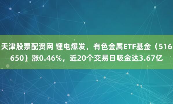 天津股票配资网 锂电爆发，有色金属ETF基金（516650）涨0.46%，近20个交易日吸金达3.67亿