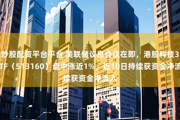 炒股配资平台平台 美联储议息会议在即，港股科技30ETF（513160）盘中涨近1%，近10日持续获资金净流入