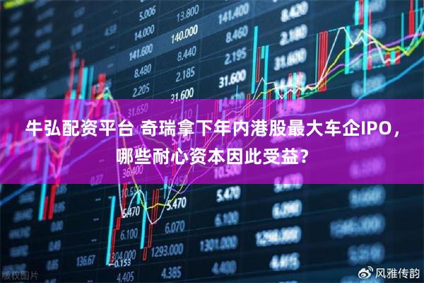 牛弘配资平台 奇瑞拿下年内港股最大车企IPO，哪些耐心资本因此受益？