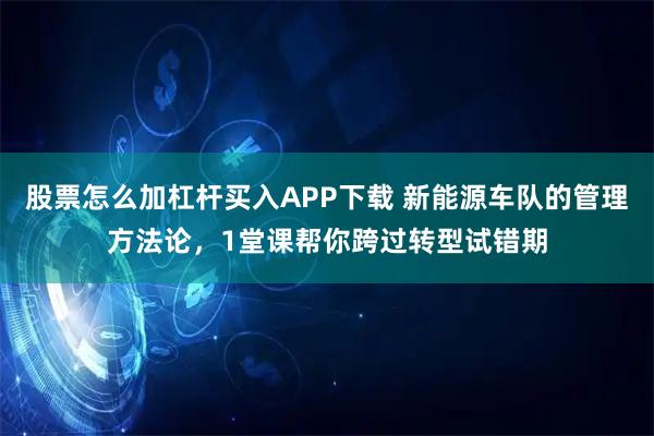 股票怎么加杠杆买入APP下载 新能源车队的管理方法论，1堂课帮你跨过转型试错期