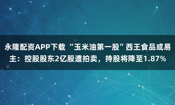 永隆配资APP下载 “玉米油第一股”西王食品或易主：控股股东2亿股遭拍卖，持股将降至1.87%