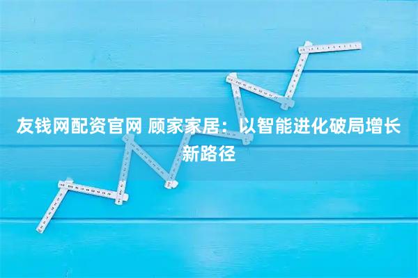 友钱网配资官网 顾家家居:以智能进化破局增长新路径