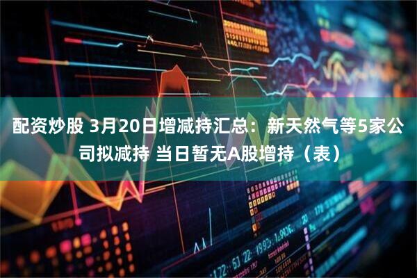 配资炒股 3月20日增减持汇总：新天然气等5家公司拟减持 当日暂无A股增持（表）