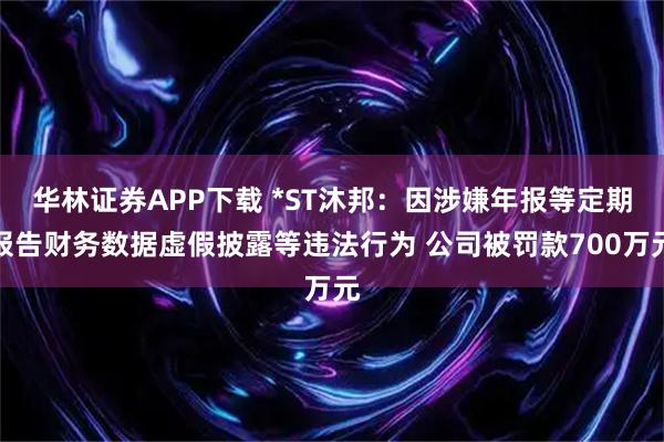 华林证券APP下载 *ST沐邦：因涉嫌年报等定期报告财务数据虚假披露等违法行为 公司被罚款700万元