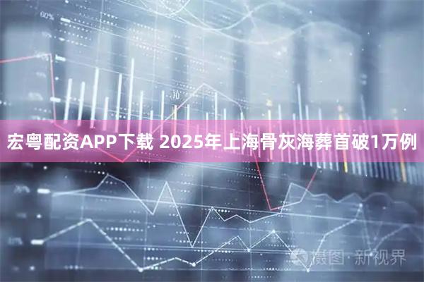宏粤配资APP下载 2025年上海骨灰海葬首破1万例