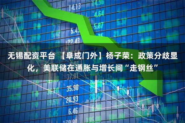 无锡配资平台 【阜成门外】杨子荣:政策分歧显化,美联储在通胀与增长间“走钢丝”