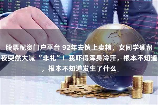 股票配资门户平台 92年去镇上卖粮,女同学硬留我住宿,半夜突然大喊 “非礼”!我吓得浑身冷汗,根本不知道发生了什么