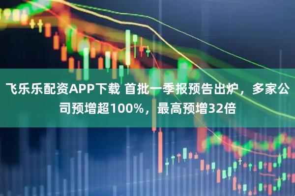 飞乐乐配资APP下载 首批一季报预告出炉，多家公司预增超100%，最高预增32倍