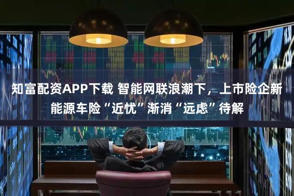 知富配资APP下载 智能网联浪潮下，上市险企新能源车险“近忧”渐消“远虑”待解