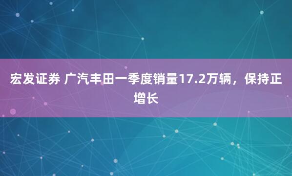 宏发证券 广汽丰田一季度销量17.2万辆，保持正增长