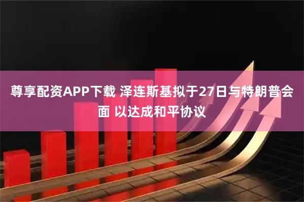 尊享配资APP下载 泽连斯基拟于27日与特朗普会面 以达成和平协议