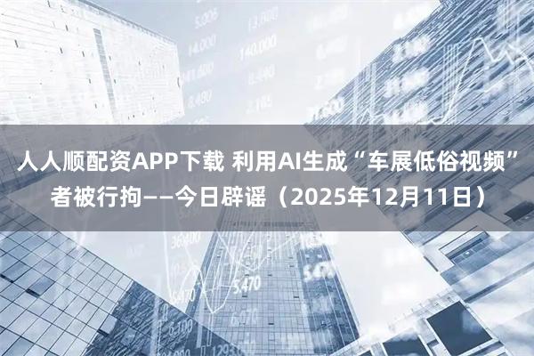 人人顺配资APP下载 利用AI生成“车展低俗视频”者被行拘——今日辟谣（2025年12月11日）