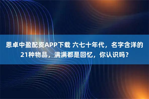 恩卓中盈配资APP下载 六七十年代,名字含洋的21种物品,满满都是回忆,你认识吗?