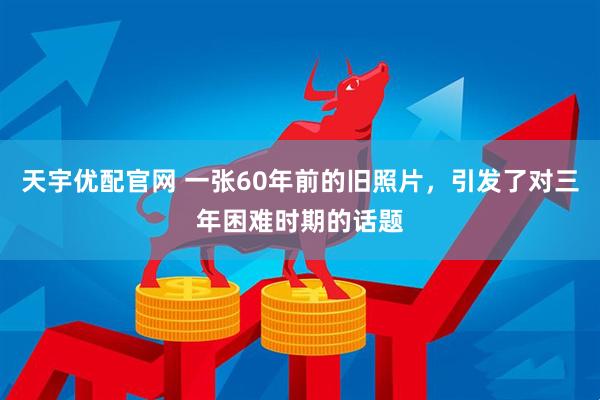 天宇优配官网 一张60年前的旧照片，引发了对三年困难时期的话题