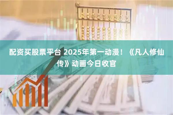 配资买股票平台 2025年第一动漫！《凡人修仙传》动画今日收官