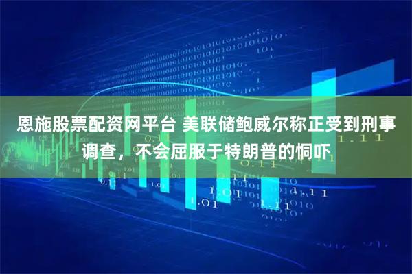 恩施股票配资网平台 美联储鲍威尔称正受到刑事调查，不会屈服于特朗普的恫吓