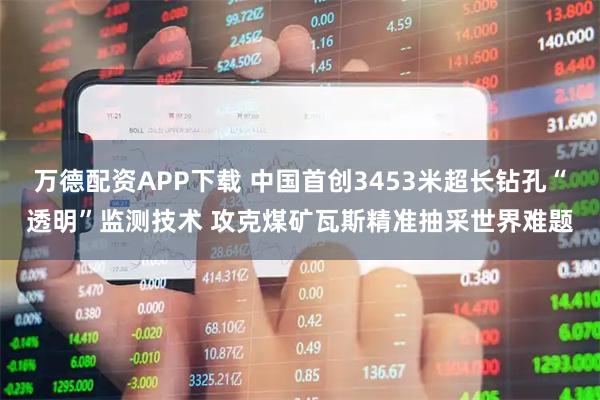 万德配资APP下载 中国首创3453米超长钻孔“透明”监测技术 攻克煤矿瓦斯精准抽采世界难题