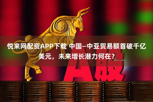 悦来网配资APP下载 中国—中亚贸易额首破千亿美元，未来增长潜力何在？
