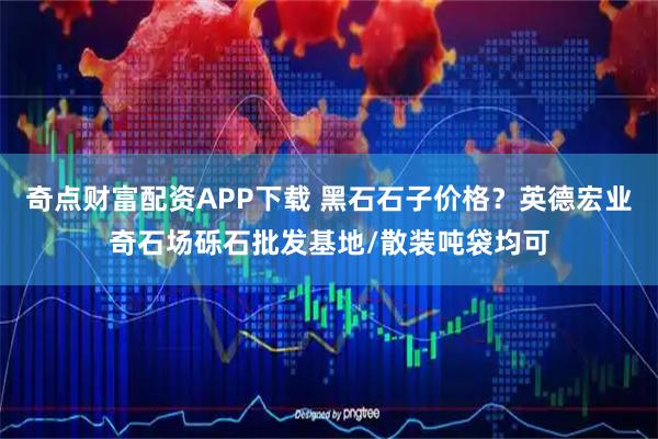 奇点财富配资APP下载 黑石石子价格？英德宏业奇石场砾石批发基地/散装吨袋均可