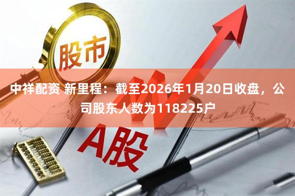 中祥配资 新里程：截至2026年1月20日收盘，公司股东人数为118225户