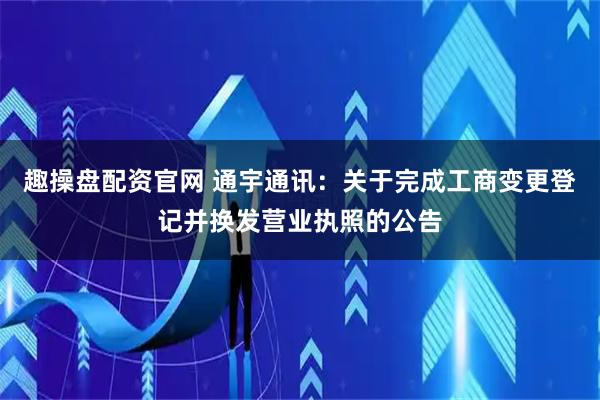 趣操盘配资官网 通宇通讯：关于完成工商变更登记并换发营业执照的公告