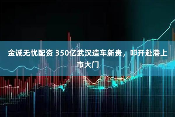 金诚无忧配资 350亿武汉造车新贵，叩开赴港上市大门