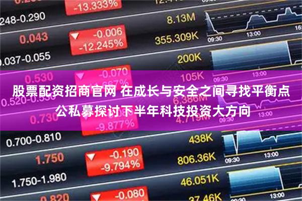 股票配资招商官网 在成长与安全之间寻找平衡点 公私募探讨下半年科技投资大方向