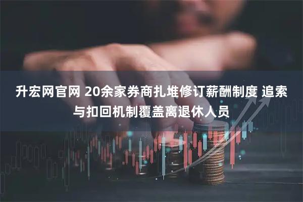 升宏网官网 20余家券商扎堆修订薪酬制度 追索与扣回机制覆盖离退休人员