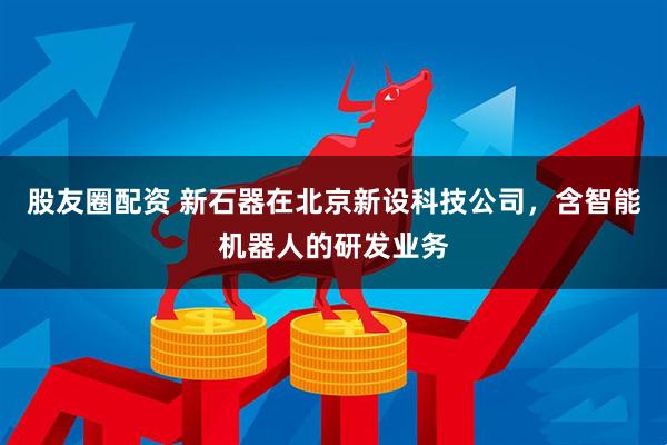 股友圈配资 新石器在北京新设科技公司，含智能机器人的研发业务
