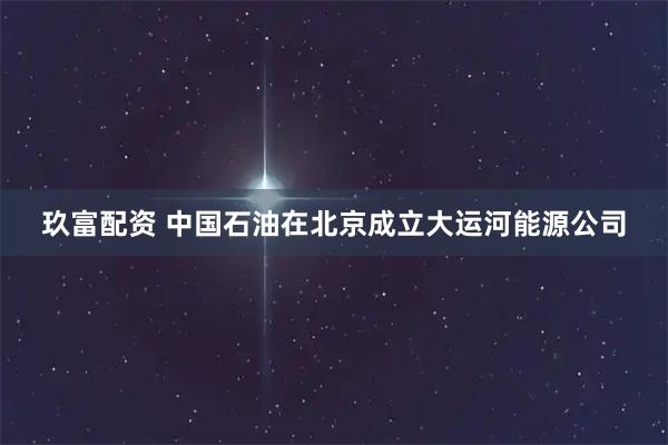 玖富配资 中国石油在北京成立大运河能源公司