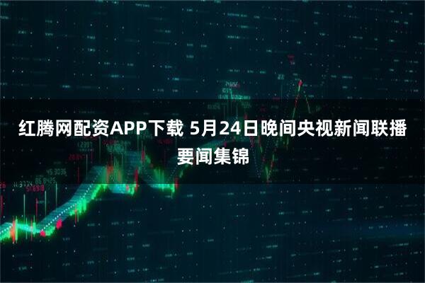 红腾网配资APP下载 5月24日晚间央视新闻联播要闻集锦